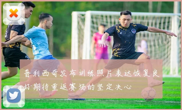 普利西奇发布训练照片表达恢复良好期待重返赛场的坚定决心