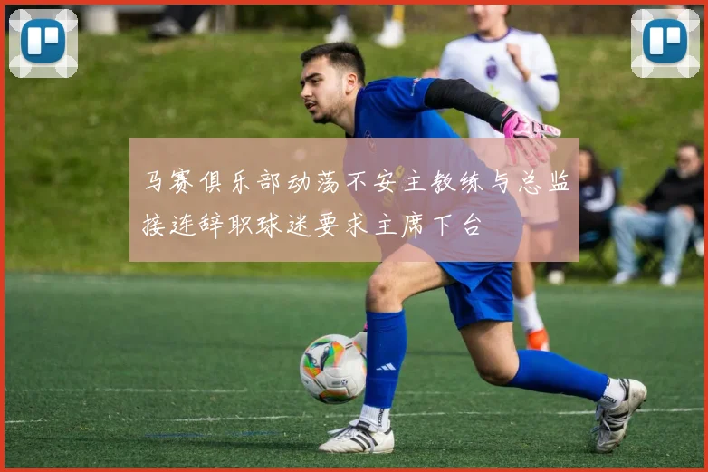 马赛俱乐部动荡不安主教练与总监接连辞职球迷要求主席下台