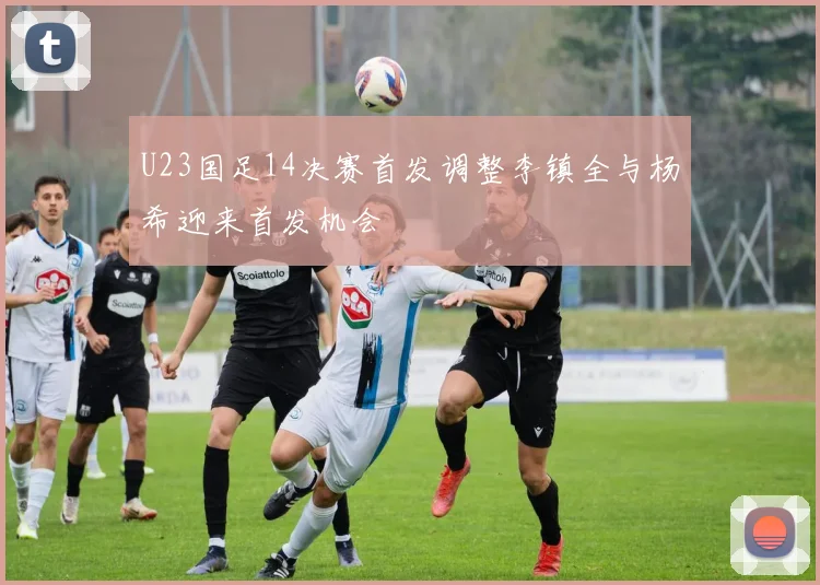 U23国足14决赛首发调整李镇全与杨希迎来首发机会