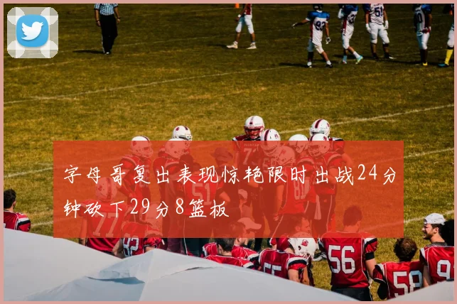 字母哥复出表现惊艳限时出战24分钟砍下29分8篮板