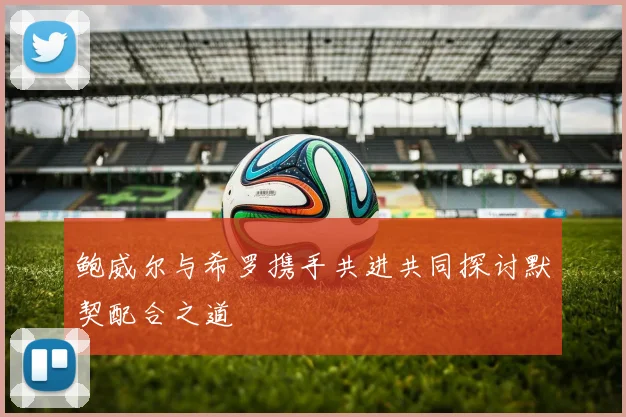 鲍威尔与希罗携手共进共同探讨默契配合之道