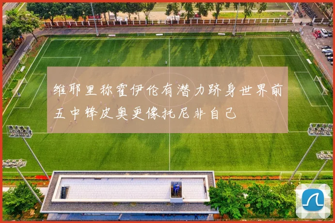 维耶里称霍伊伦有潜力跻身世界前五中锋皮奥更像托尼非自己
