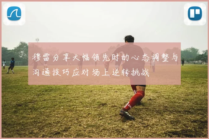 穆雷分享大幅领先时的心态调整与沟通技巧应对场上逆转挑战