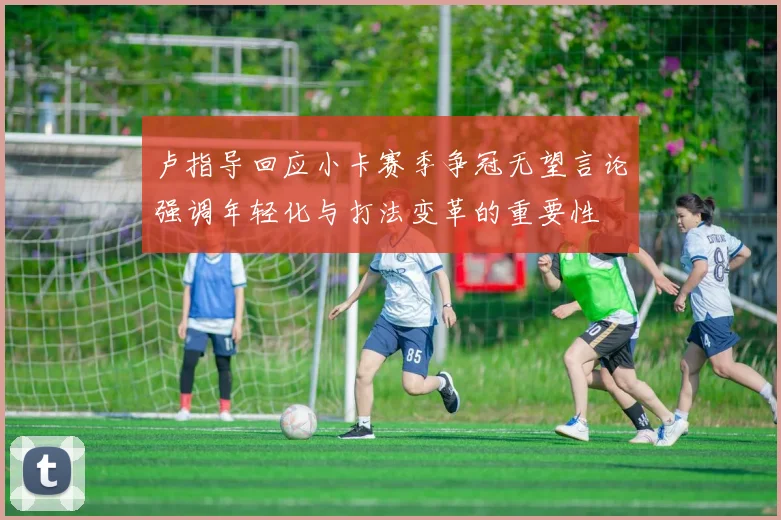 卢指导回应小卡赛季争冠无望言论强调年轻化与打法变革的重要性