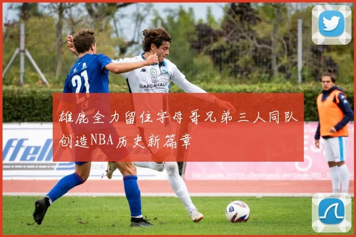 雄鹿全力留住字母哥兄弟三人同队创造NBA历史新篇章