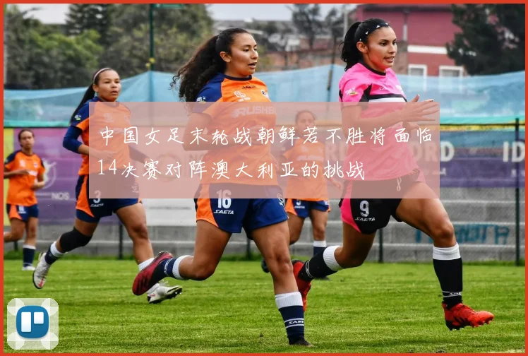 中国女足末轮战朝鲜若不胜将面临14决赛对阵澳大利亚的挑战