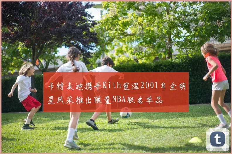 卡特麦迪携手Kith重温2001年全明星风采推出限量NBA联名单品