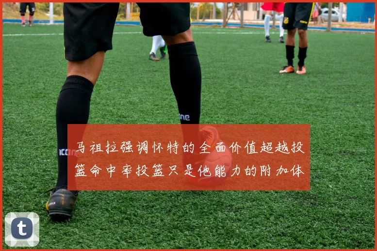 马祖拉强调怀特的全面价值超越投篮命中率投篮只是他能力的附加体现