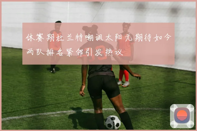 休赛期杜兰特嘲讽太阳无期待如今两队排名紧邻引发热议