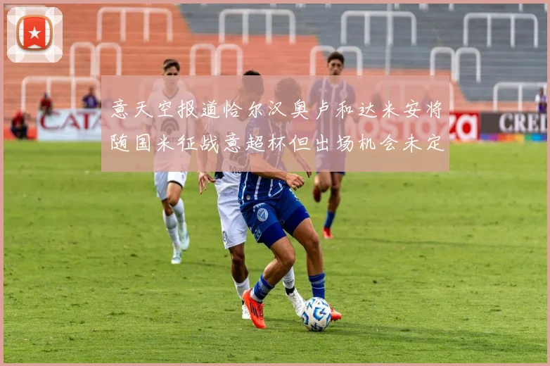 意天空报道恰尔汉奥卢和达米安将随国米征战意超杯但出场机会未定