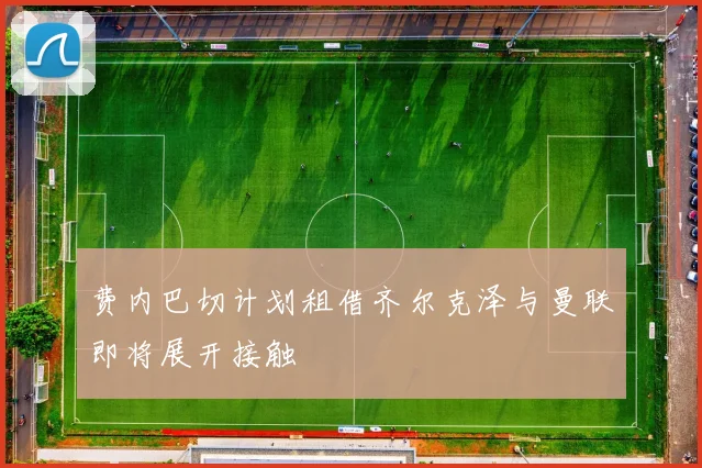 费内巴切计划租借齐尔克泽与曼联即将展开接触