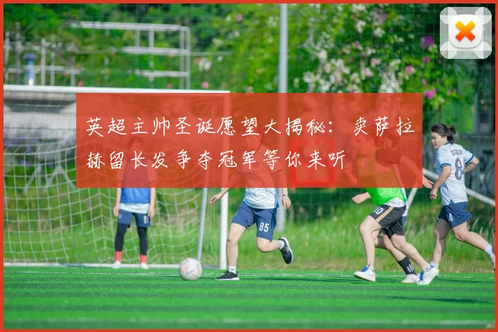 英超主帅圣诞愿望大揭秘：卖萨拉赫留长发争夺冠军等你来听