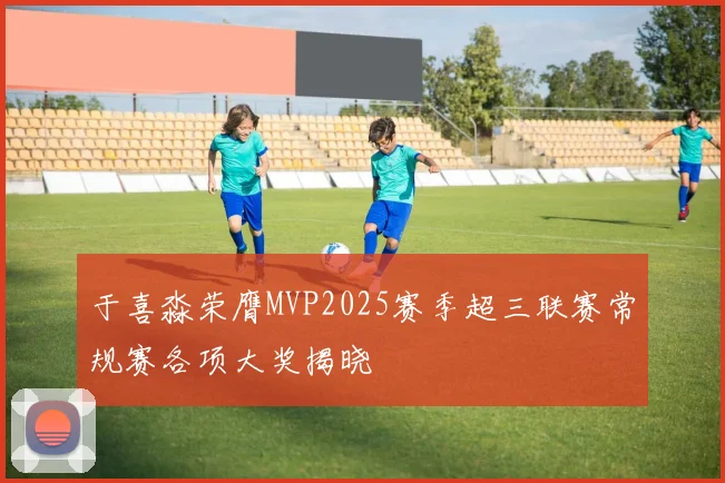 于喜淼荣膺MVP2025赛季超三联赛常规赛各项大奖揭晓
