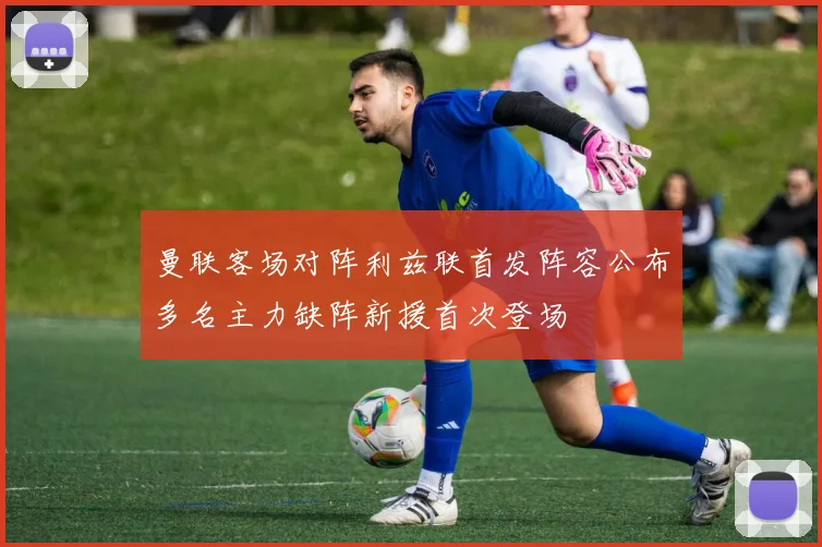 曼联客场对阵利兹联首发阵容公布多名主力缺阵新援首次登场