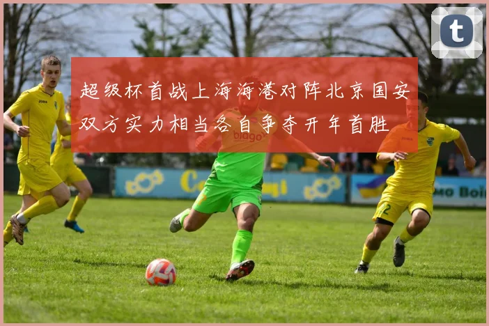 超级杯首战上海海港对阵北京国安双方实力相当各自争夺开年首胜