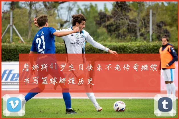 詹姆斯41岁生日快乐不老传奇继续书写篮球辉煌历史