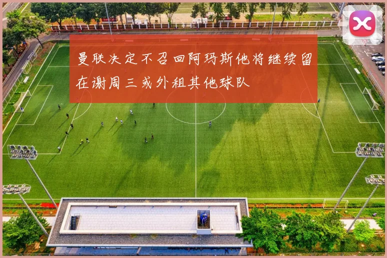 曼联决定不召回阿玛斯他将继续留在谢周三或外租其他球队