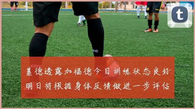 基德透露加福德今日训练状态良好明日将根据身体反馈做进一步评估
