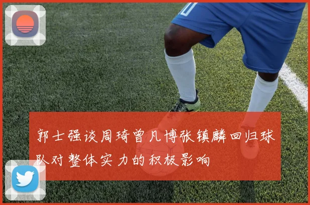 郭士强谈周琦曾凡博张镇麟回归球队对整体实力的积极影响