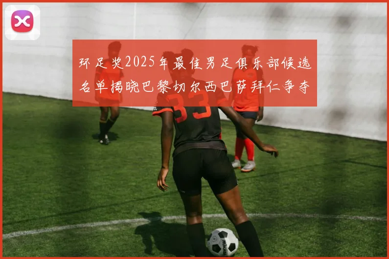 环足奖2025年最佳男足俱乐部候选名单揭晓巴黎切尔西巴萨拜仁争夺荣誉