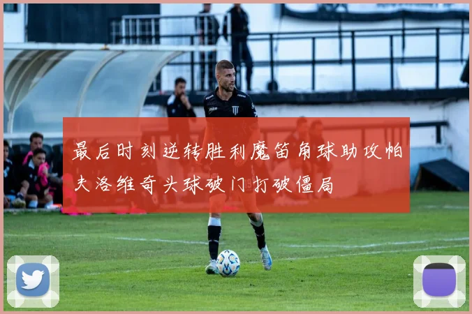 最后时刻逆转胜利魔笛角球助攻帕夫洛维奇头球破门打破僵局