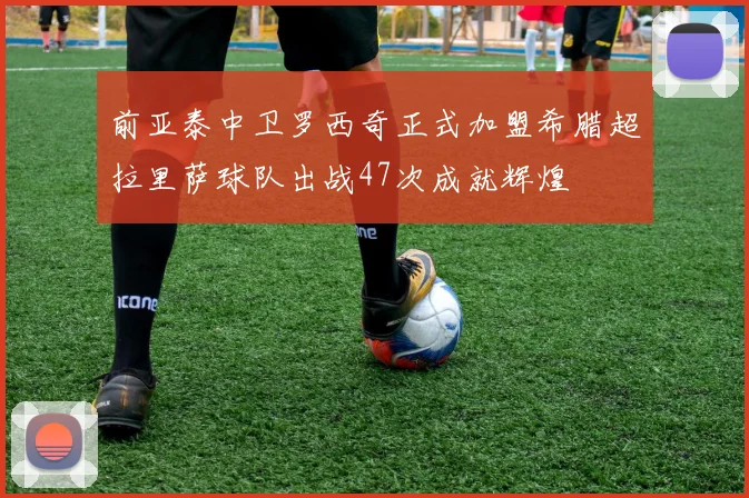 前亚泰中卫罗西奇正式加盟希腊超拉里萨球队出战47次成就辉煌
