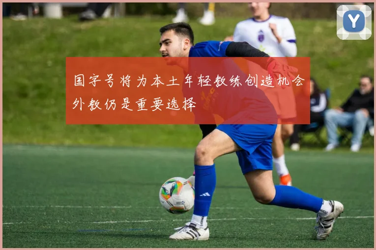 国字号将为本土年轻教练创造机会外教仍是重要选择