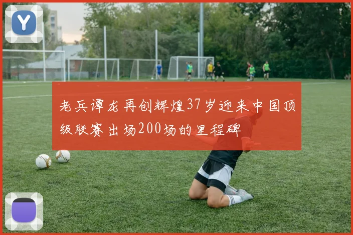 老兵谭龙再创辉煌37岁迎来中国顶级联赛出场200场的里程碑