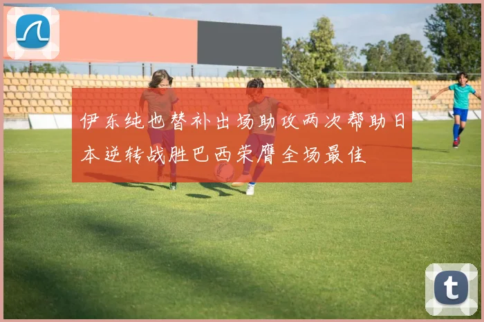 伊东纯也替补出场助攻两次帮助日本逆转战胜巴西荣膺全场最佳