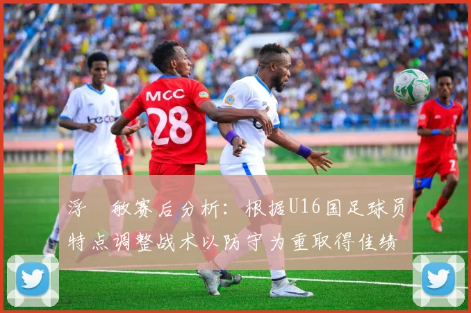 浮嶋敏赛后分析：根据U16国足球员特点调整战术以防守为重取得佳绩