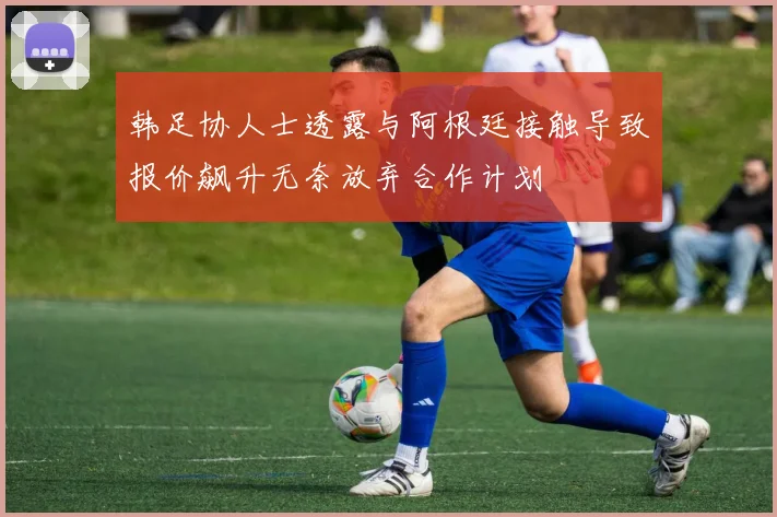 韩足协人士透露与阿根廷接触导致报价飙升无奈放弃合作计划