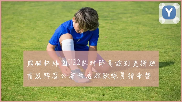熊猫杯韩国U22队对阵乌兹别克斯坦首发阵容公布两名旅欧球员待命替补