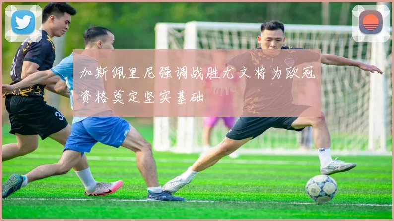 加斯佩里尼强调战胜尤文将为欧冠资格奠定坚实基础