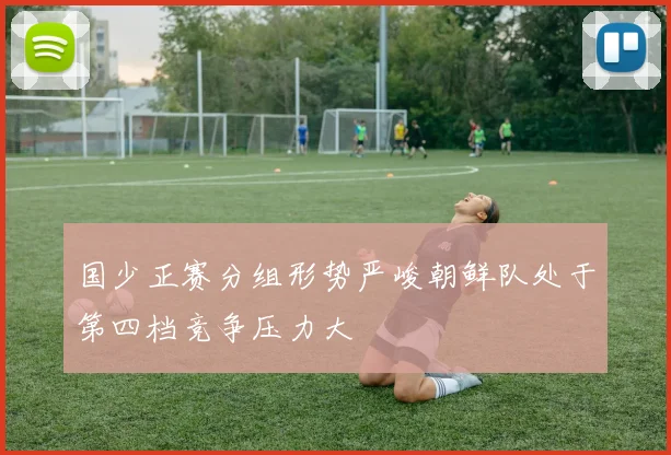 国少正赛分组形势严峻朝鲜队处于第四档竞争压力大