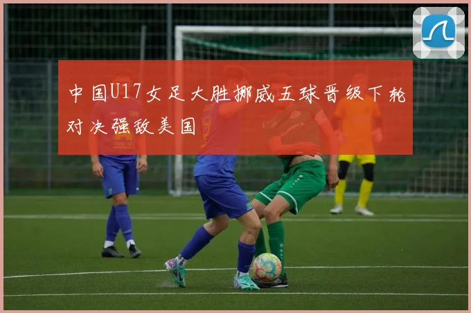 中国U17女足大胜挪威五球晋级下轮对决强敌美国