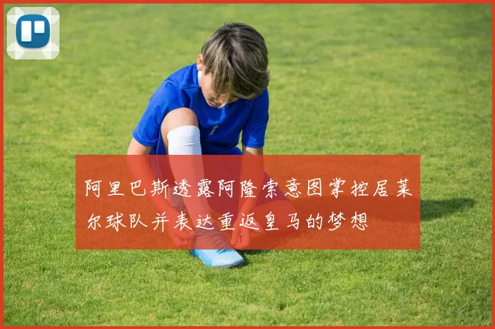 阿里巴斯透露阿隆索意图掌控居莱尔球队并表达重返皇马的梦想