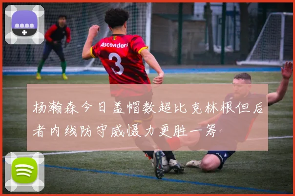 杨瀚森今日盖帽数超比克林根但后者内线防守威慑力更胜一筹