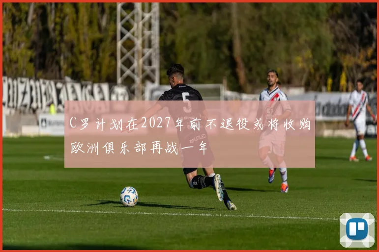 C罗计划在2027年前不退役或将收购欧洲俱乐部再战一年