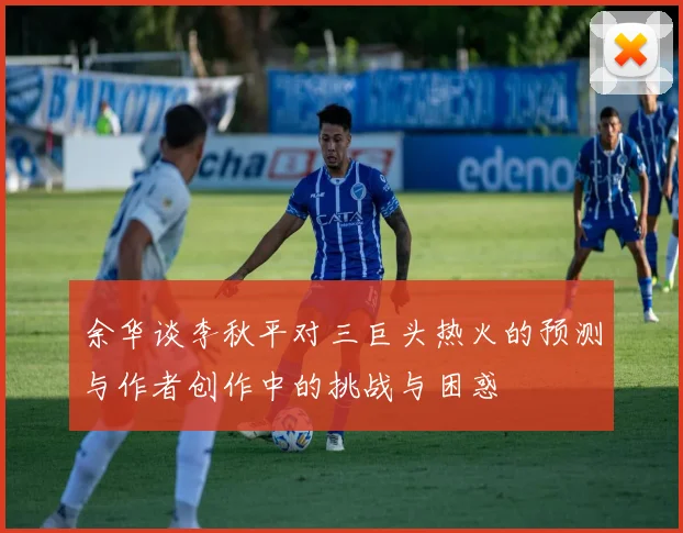 余华谈李秋平对三巨头热火的预测与作者创作中的挑战与困惑