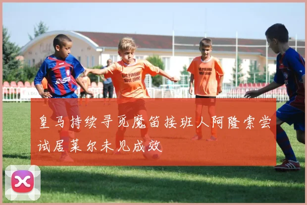 皇马持续寻觅魔笛接班人阿隆索尝试居莱尔未见成效