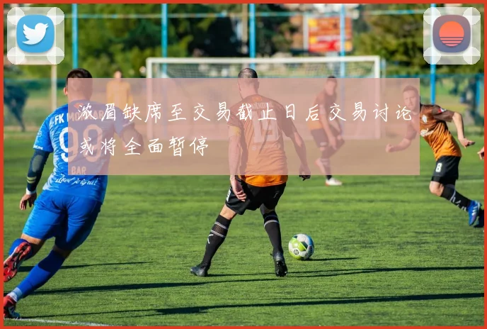 浓眉缺席至交易截止日后交易讨论或将全面暂停