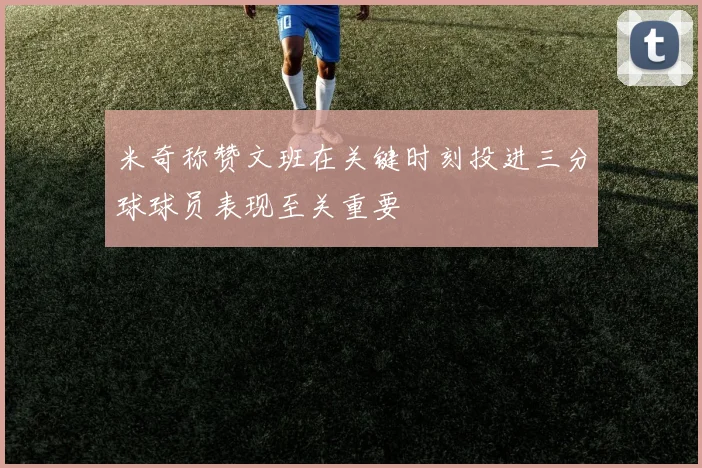 米奇称赞文班在关键时刻投进三分球球员表现至关重要
