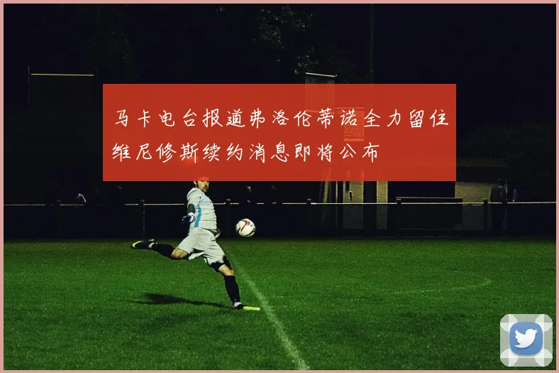 马卡电台报道弗洛伦蒂诺全力留住维尼修斯续约消息即将公布