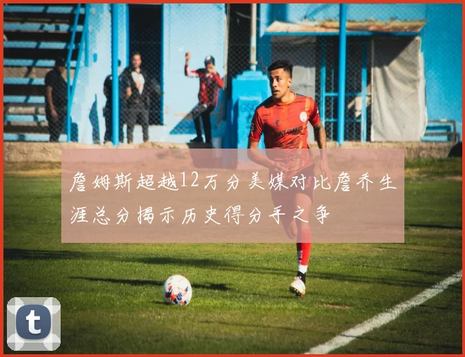 詹姆斯超越12万分美媒对比詹乔生涯总分揭示历史得分手之争