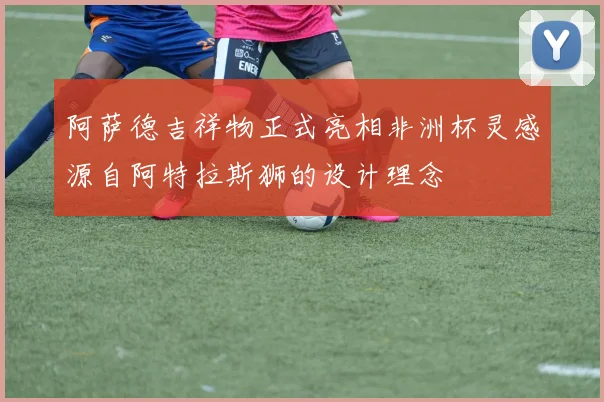 阿萨德吉祥物正式亮相非洲杯灵感源自阿特拉斯狮的设计理念