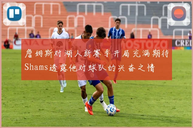 詹姆斯对湖人新赛季开局充满期待Shams透露他对球队的兴奋之情