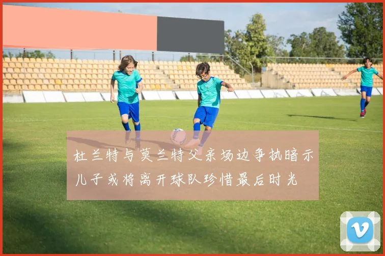 杜兰特与莫兰特父亲场边争执暗示儿子或将离开球队珍惜最后时光